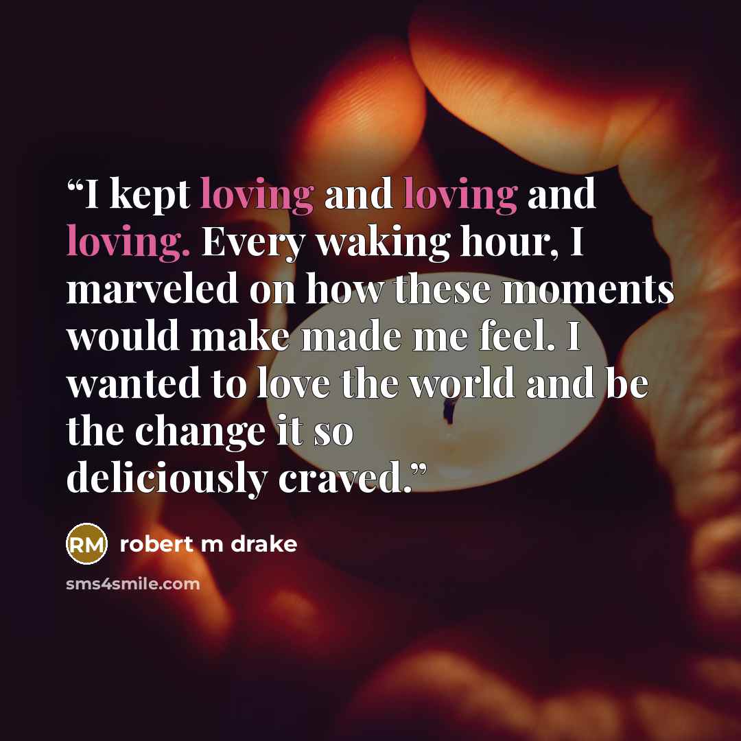 “I kept loving and loving and loving. Every waking hour, I marveled on how these moments would make made me feel. I wanted to love the world and be the change it so deliciously craved.” quote by robert m drake