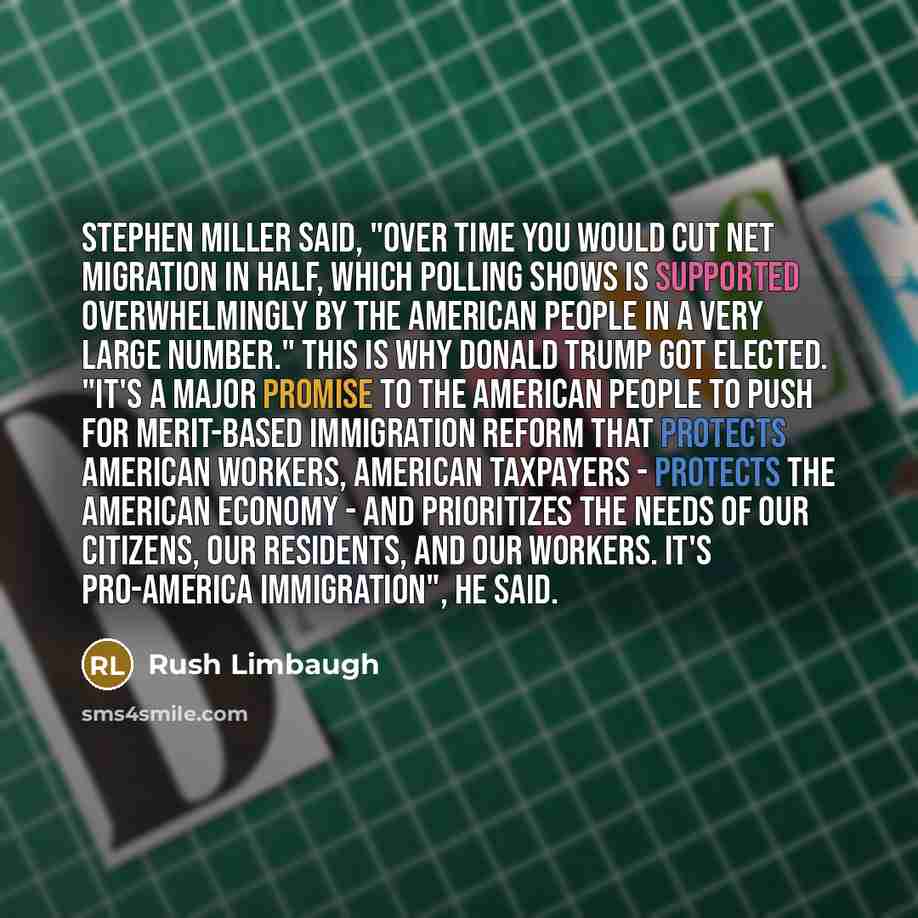 “Stephen Miller said, "Over time you would cut net migration in half, which polling shows is supported overwhelmingly by the American people in a very large number." This is why Donald Trump got elected. "It's a major promise to the American people to push for merit-based immigration reform that…” quote by Rush Limbaugh