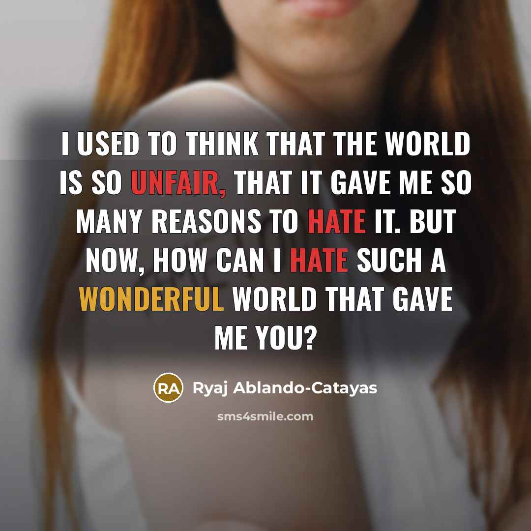 “I used to think that the world is so unfair, that it gave me so many reasons to hate it. But now, how can I hate such a wonderful world that gave me you?” quote by Ryaj Ablando-Catayas