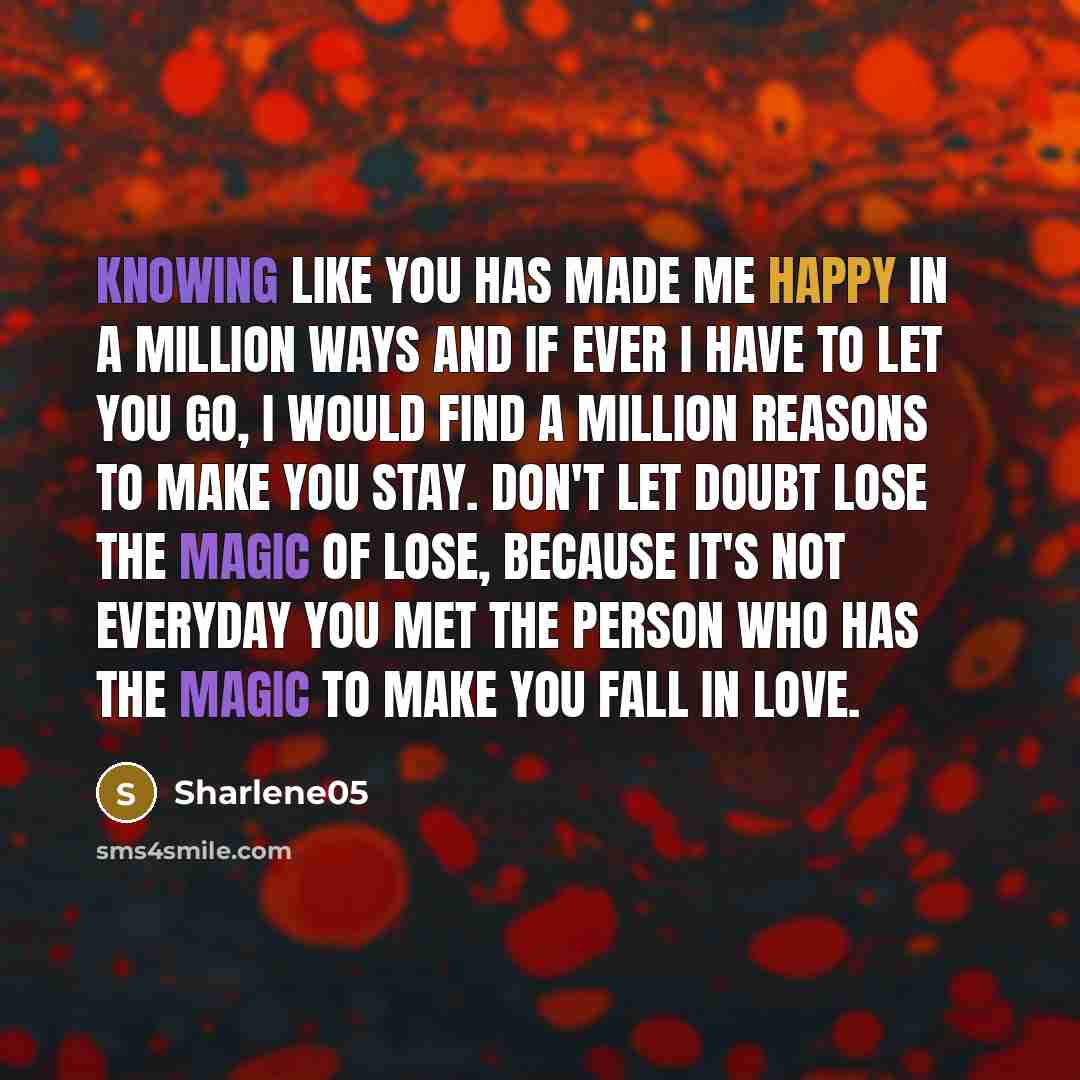 “Knowing like you has made me happy in a million ways and if ever I have to let you go, I would find a million reasons to make you stay. Don't let doubt lose the magic of lose, because it's not everyday you met the person who has the magic to make you fall in love.” quote by Sharlene05