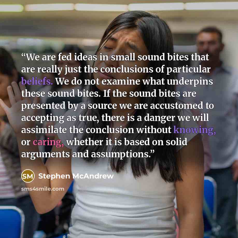 “We are fed ideas in small sound bites that are really just the conclusions of particular beliefs. We do not examine what underpins these sound bites. If the sound bites are presented by a source we are accustomed to accepting as true, there is a danger we will assimilate the conclusion without…” quote by Stephen McAndrew
