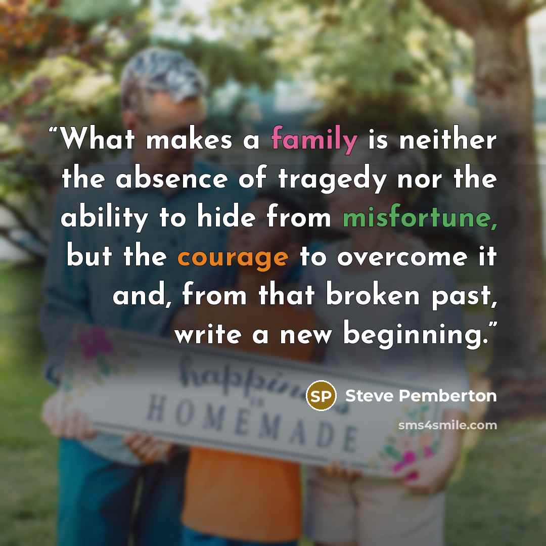 “What makes a family is neither the absence of tragedy nor the ability to hide from misfortune, but the courage to overcome it and, from that broken past, write a new beginning.” quote by Steve Pemberton