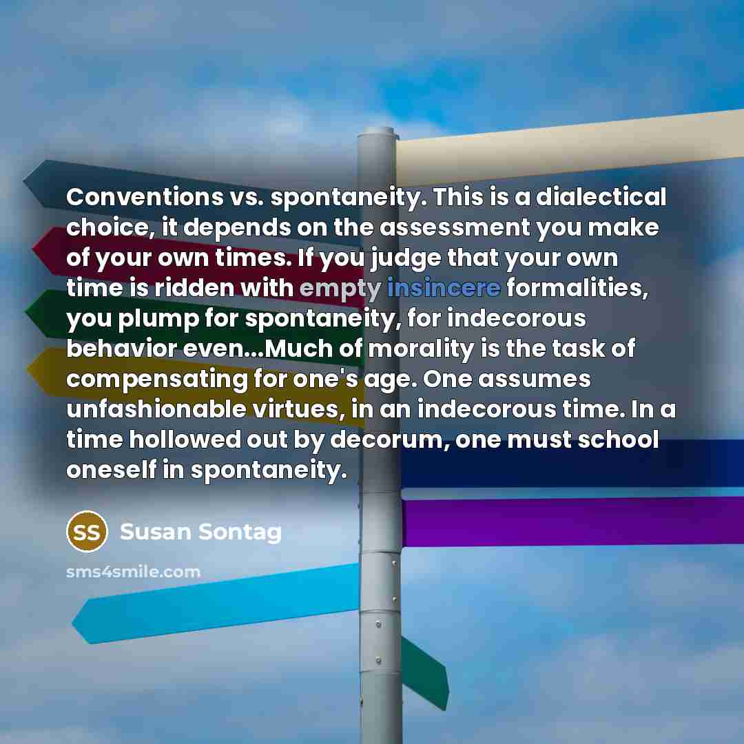 “Conventions vs. spontaneity. This is a dialectical choice, it depends on the assessment you make of your own times. If you judge that your own time is ridden with empty insincere formalities, you plump for spontaneity, for indecorous behavior even...Much of morality is the task of compensating for…” quote by Susan Sontag
