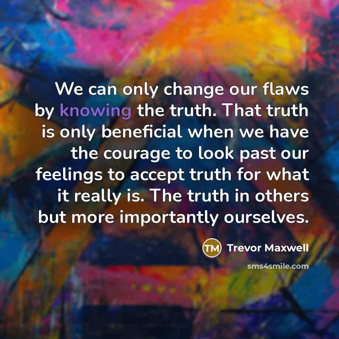 “We can only change our flaws by knowing the truth. That truth is only beneficial when we have the courage to look past our feelings to accept truth for what it really is. The truth in others but more importantly ourselves.” quote by Trevor Maxwell