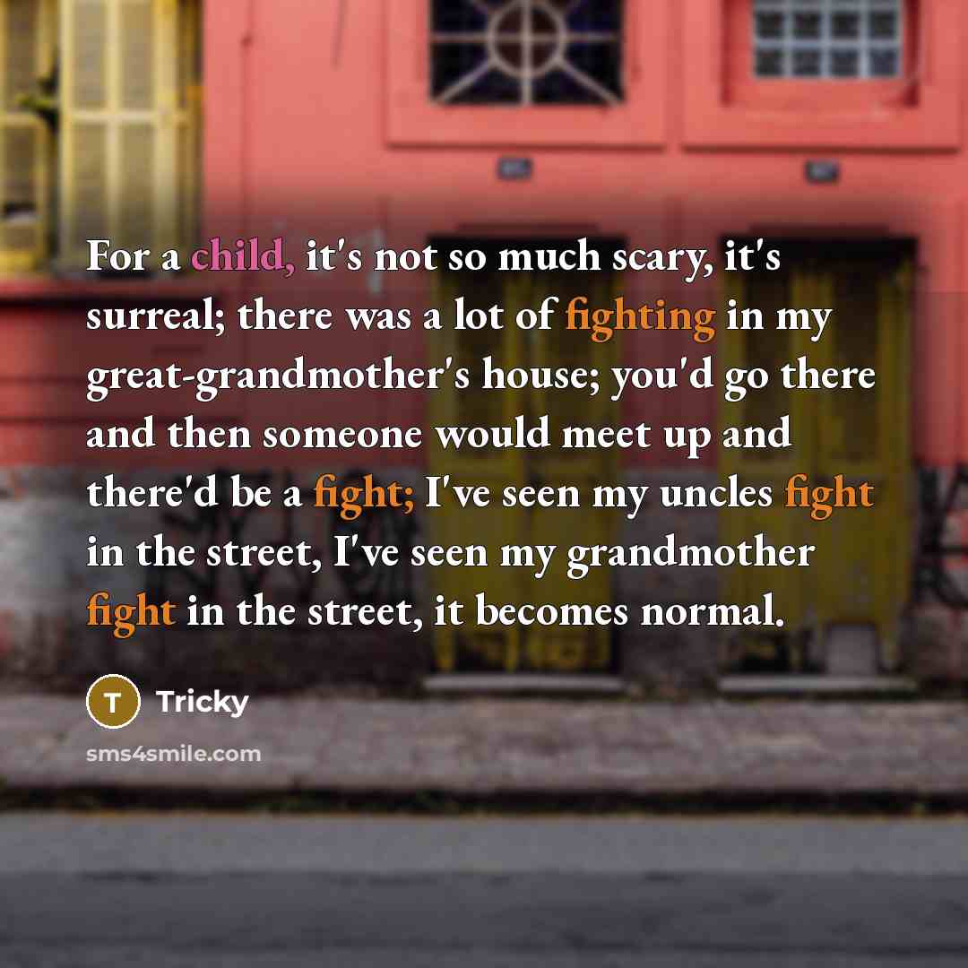 “For a child, it's not so much scary, it's surreal; there was a lot of fighting in my great-grandmother's house; you'd go there and then someone would meet up and there'd be a fight; I've seen my uncles fight in the street, I've seen my grandmother fight in the street, it becomes normal.” quote by Tricky