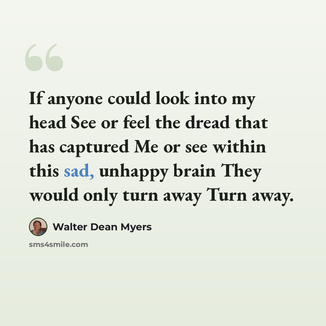 “If anyone could look into my head See or feel the dread that has captured Me or see within this sad, unhappy brain They would only turn away Turn away.” quote by Walter Dean Myers