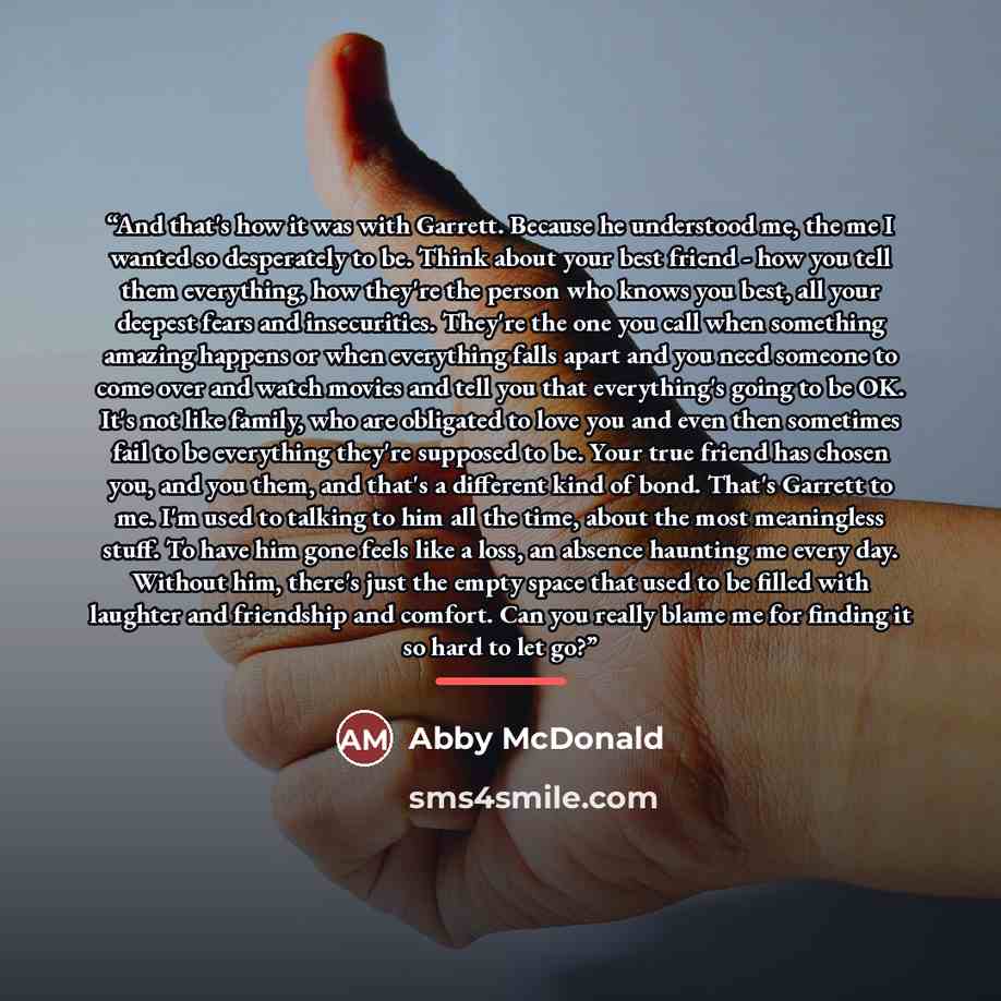 “And that's how it was with Garrett. Because he understood me, the me I wanted so desperately to be. Think about your best friend - how you tell them everything, how they're the person who knows you best, all your deepest fears and insecurities. They're the one you call when something amazing…” quote by Abby McDonald
