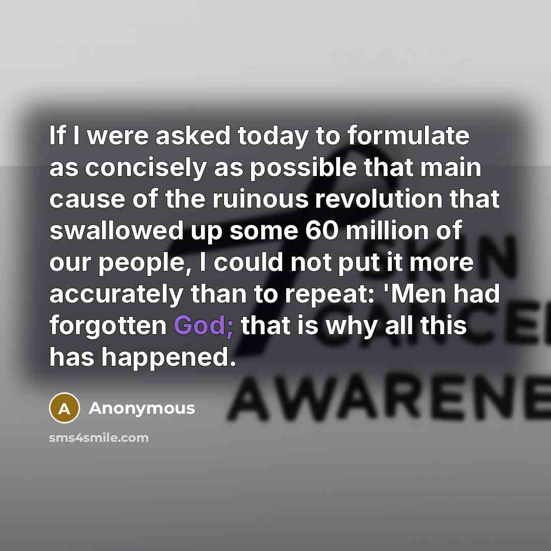 “If I were asked today to formulate as concisely as possible that main cause of the ruinous revolution that swallowed up some 60 million of our people, I could not put it more accurately than to repeat: 'Men had forgotten God; that is why all this has happened.” quote by Anonymous