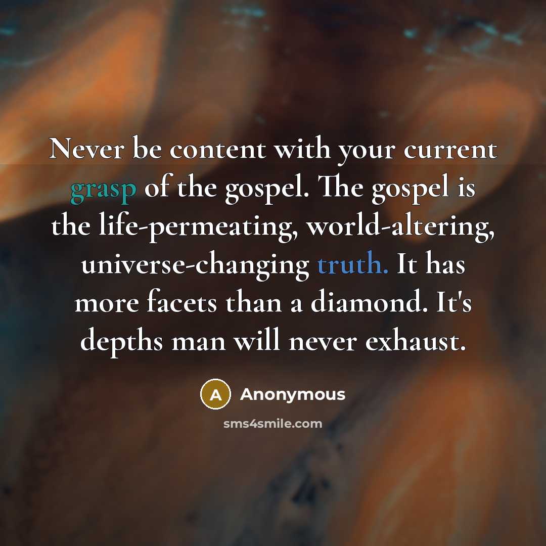 “Never be content with your current grasp of the gospel. The gospel is the life-permeating, world-altering, universe-changing truth. It has more facets than a diamond. It's depths man will never exhaust.” quote by Anonymous