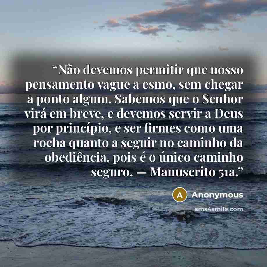 “Não devemos permitir que nosso pensamento vague a esmo, sem chegar a ponto algum. Sabemos que o Senhor virá em breve, e devemos servir a Deus por princípio, e ser firmes como uma rocha quanto a seguir no caminho da obediência, pois é o único caminho seguro. — Manuscrito 51a.” quote by Anonymous