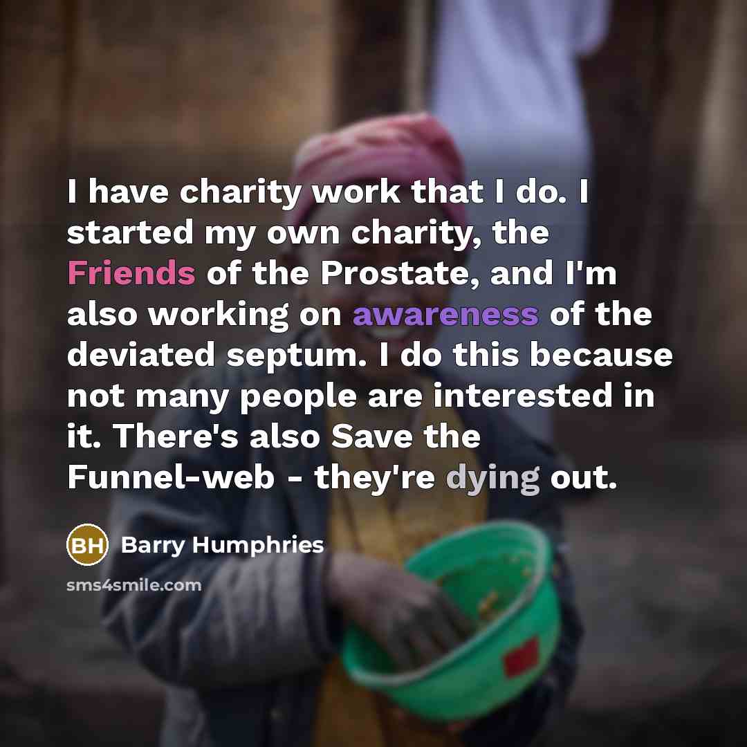 “I have charity work that I do. I started my own charity, the Friends of the Prostate, and I'm also working on awareness of the deviated septum. I do this because not many people are interested in it. There's also Save the Funnel-web - they're dying out.” quote by Barry Humphries
