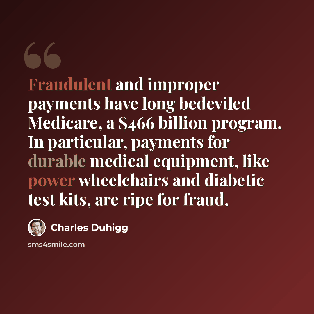 “Fraudulent and improper payments have long bedeviled Medicare, a $466 billion program. In particular, payments for durable medical equipment, like power wheelchairs and diabetic test kits, are ripe for fraud.” quote by Charles Duhigg