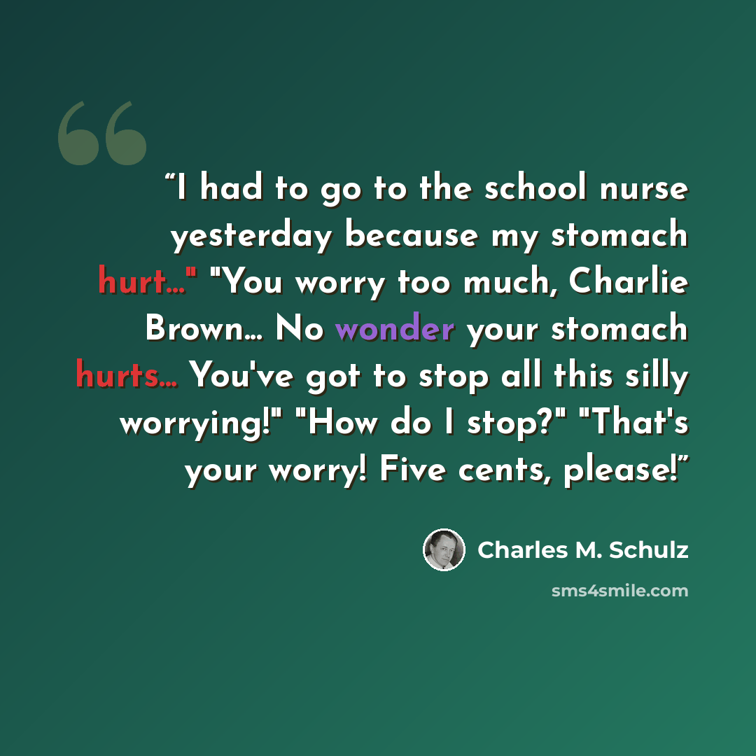 “I had to go to the school nurse yesterday because my stomach hurt..." "You worry too much, Charlie Brown... No wonder your stomach hurts... You've got to stop all this silly worrying!" "How do I stop?" "That's your worry! Five cents, please!” quote by Charles M. Schulz