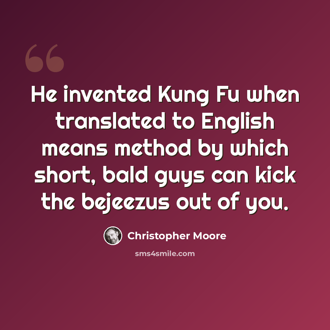 “He invented Kung Fu when translated to English means method by which short, bald guys can kick the bejeezus out of you.” quote by Christopher Moore