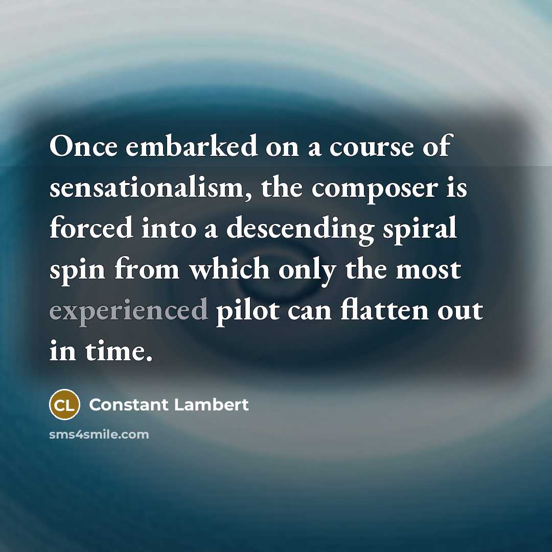 “Once embarked on a course of sensationalism, the composer is forced into a descending spiral spin from which only the most experienced pilot can flatten out in time.” quote by Constant Lambert