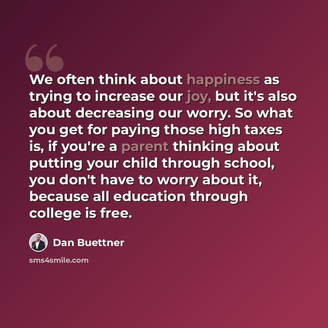 “We often think about happiness as trying to increase our joy, but it's also about decreasing our worry. So what you get for paying those high taxes is, if you're a parent thinking about putting your child through school, you don't have to worry about it, because all education through college is…” quote by Dan Buettner