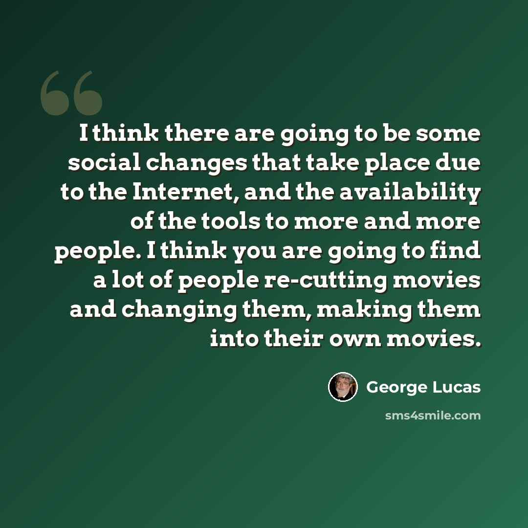 “I think there are going to be some social changes that take place due to the Internet, and the availability of the tools to more and more people. I think you are going to find a lot of people re-cutting movies and changing them, making them into their own movies.” quote by George Lucas