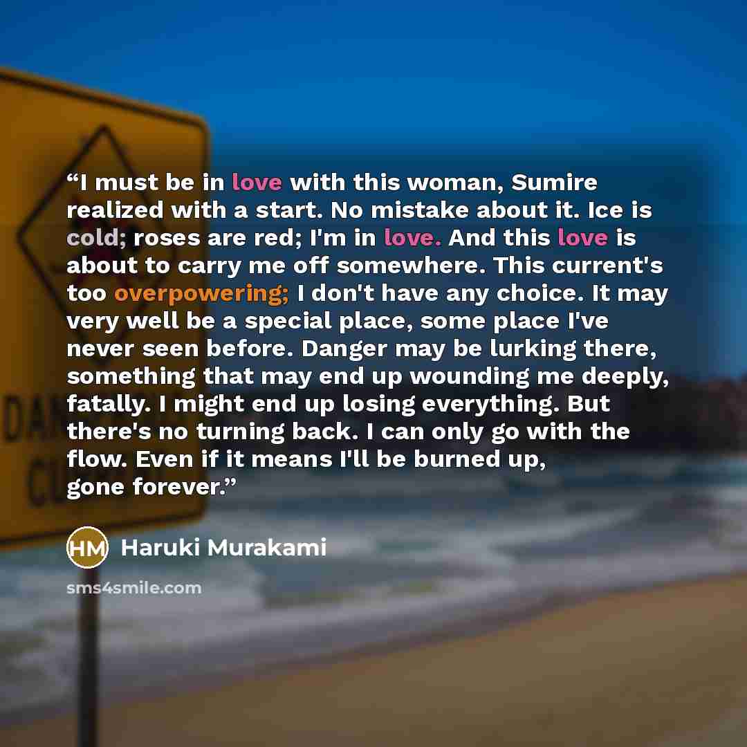 “I must be in love with this woman, Sumire realized with a start. No mistake about it. Ice is cold; roses are red; I'm in love. And this love is about to carry me off somewhere. This current's too overpowering; I don't have any choice. It may very well be a special place, some place I've never seen…” quote by Haruki Murakami