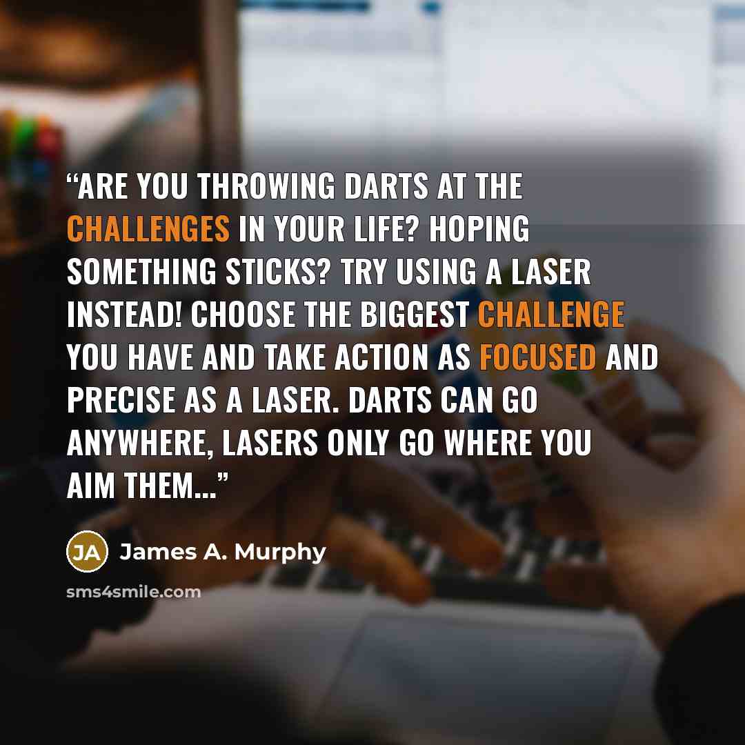 “Are you throwing darts at the challenges in your life? Hoping something sticks? Try using a laser instead! Choose the biggest challenge you have and take action as focused and precise as a laser. Darts can go anywhere, lasers only go where you aim them...” quote by James A. Murphy