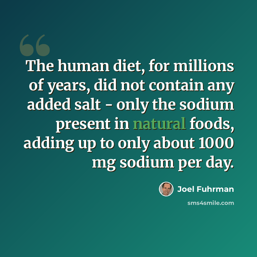 “The human diet, for millions of years, did not contain any added salt - only the sodium present in natural foods, adding up to only about 1000 mg sodium per day.” quote by Joel Fuhrman