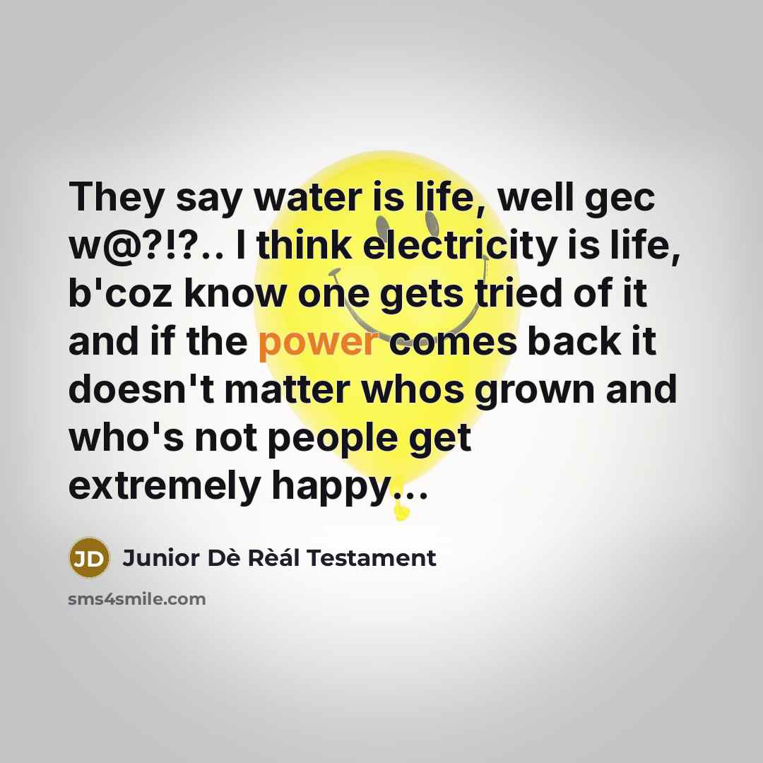 “They say water is life, well gec w@?!?.. I think electricity is life, b'coz know one gets tried of it and if the power comes back it doesn't matter whos grown and who's not people get extremely happy...” quote by Junior Dè Rèál Testament