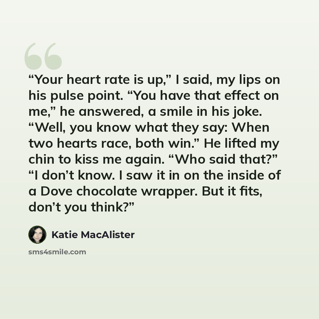 “Your heart rate is up,” I said, my lips on his pulse point. “You have that effect on me,” he answered, a smile in his joke. “Well, you know what they say: When two hearts race, both win.” He lifted my chin to kiss me again. “Who said that?” “I don’t know. I saw it in on the inside of a Dove…” quote by Katie MacAlister
