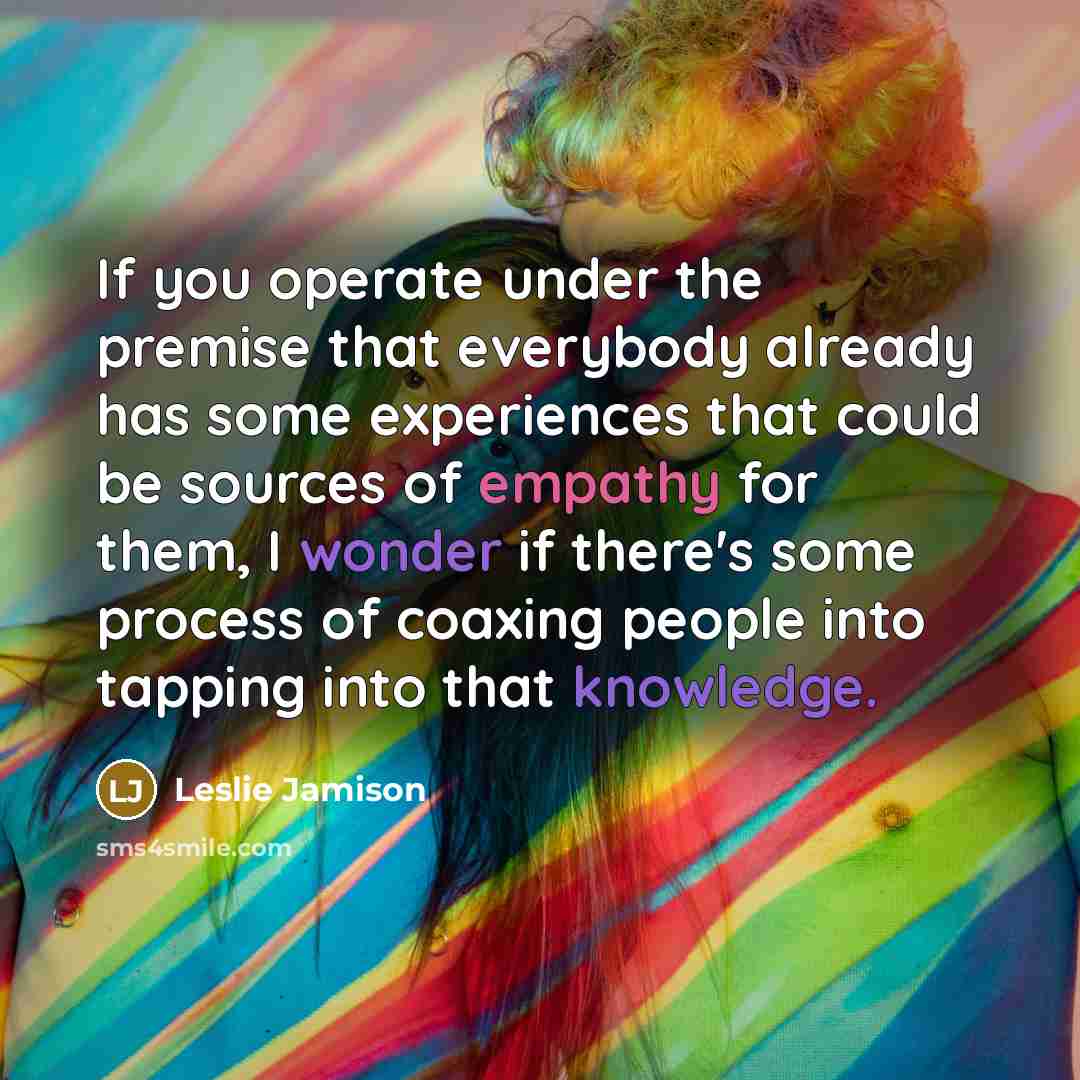 “If you operate under the premise that everybody already has some experiences that could be sources of empathy for them, I wonder if there's some process of coaxing people into tapping into that knowledge.” quote by Leslie Jamison