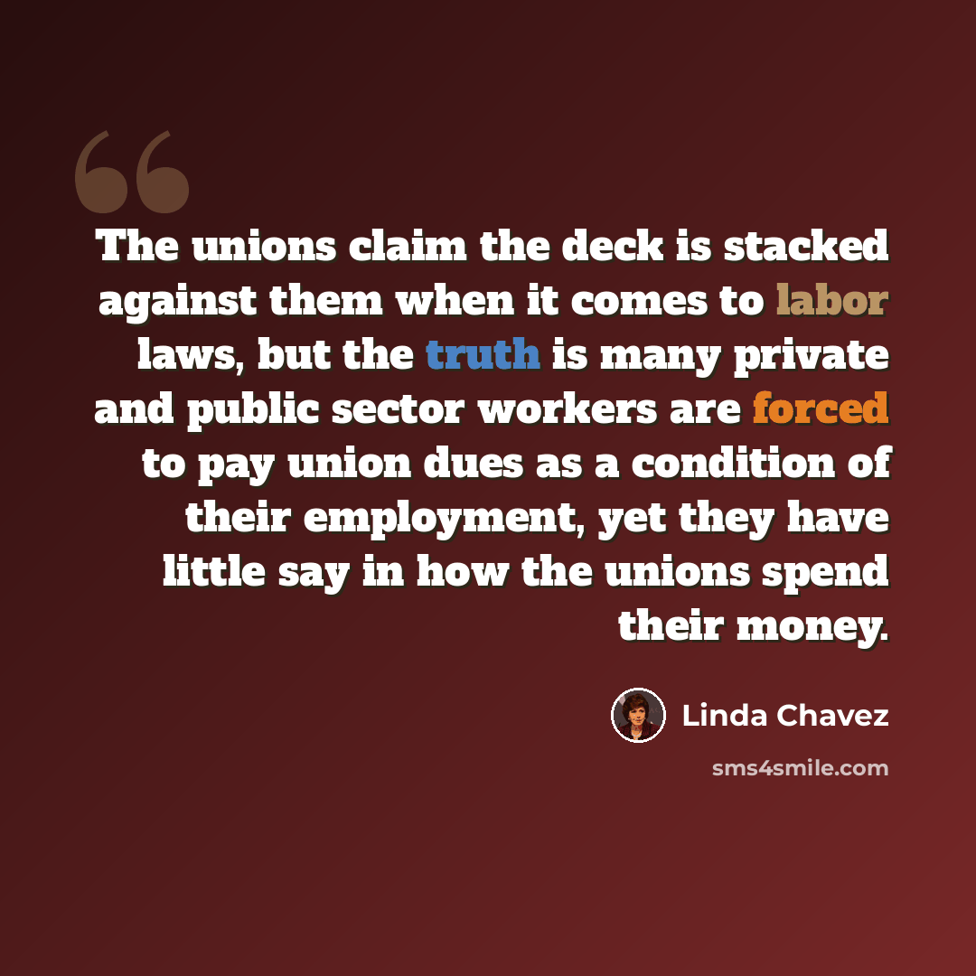 “The unions claim the deck is stacked against them when it comes to labor laws, but the truth is many private and public sector workers are forced to pay union dues as a condition of their employment, yet they have little say in how the unions spend their money.” quote by Linda Chavez