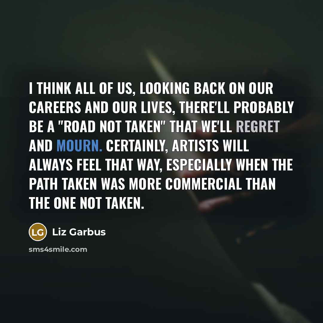“I think all of us, looking back on our careers and our lives, there'll probably be a "road not taken" that we'll regret and mourn. Certainly, artists will always feel that way, especially when the path taken was more commercial than the one not taken.” quote by Liz Garbus