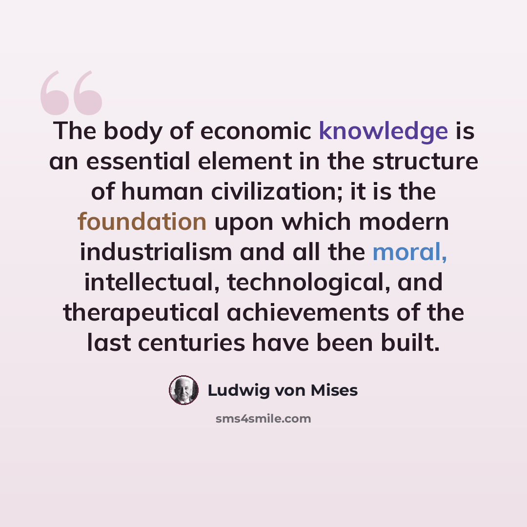 “The body of economic knowledge is an essential element in the structure of human civilization; it is the foundation upon which modern industrialism and all the moral, intellectual, technological, and therapeutical achievements of the last centuries have been built.” quote by Ludwig von Mises