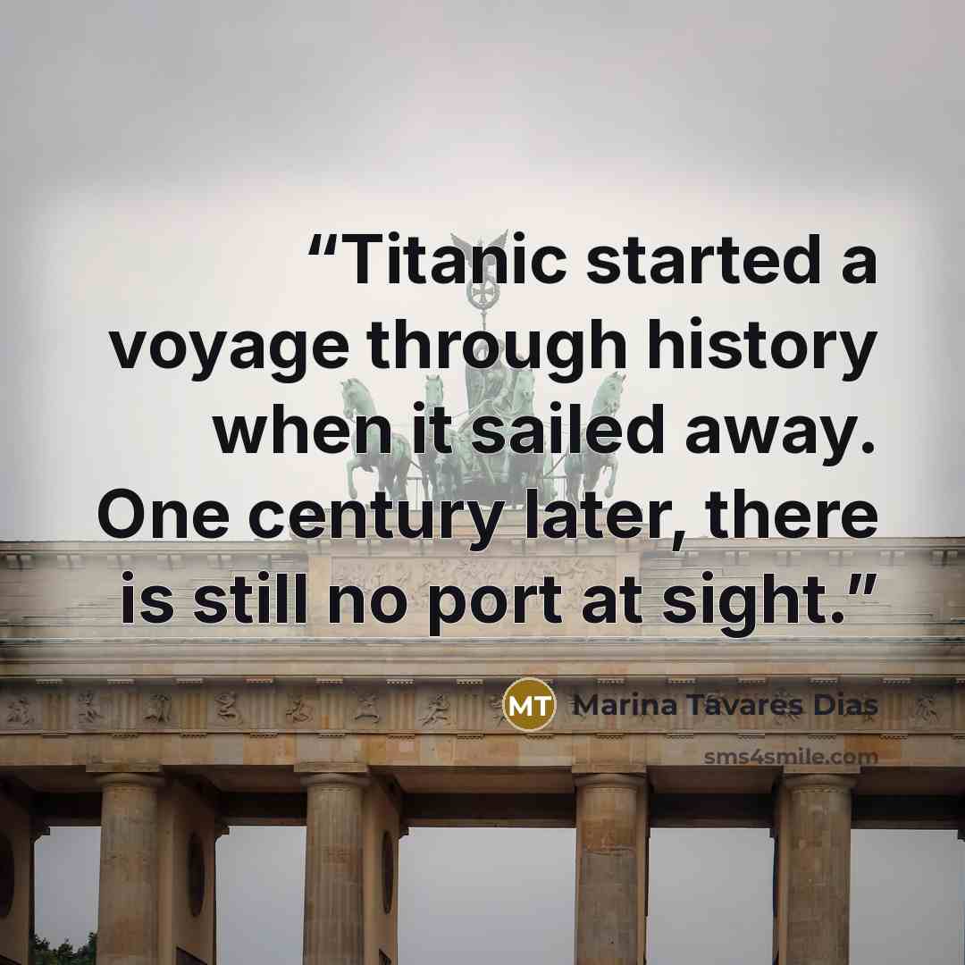 “Titanic started a voyage through history when it sailed away. One century later, there is still no port at sight.” quote by Marina Tavares Dias