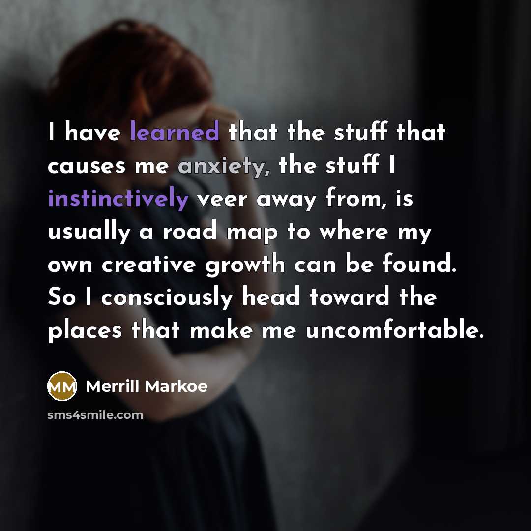 “I have learned that the stuff that causes me anxiety, the stuff I instinctively veer away from, is usually a road map to where my own creative growth can be found. So I consciously head toward the places that make me uncomfortable.” quote by Merrill Markoe