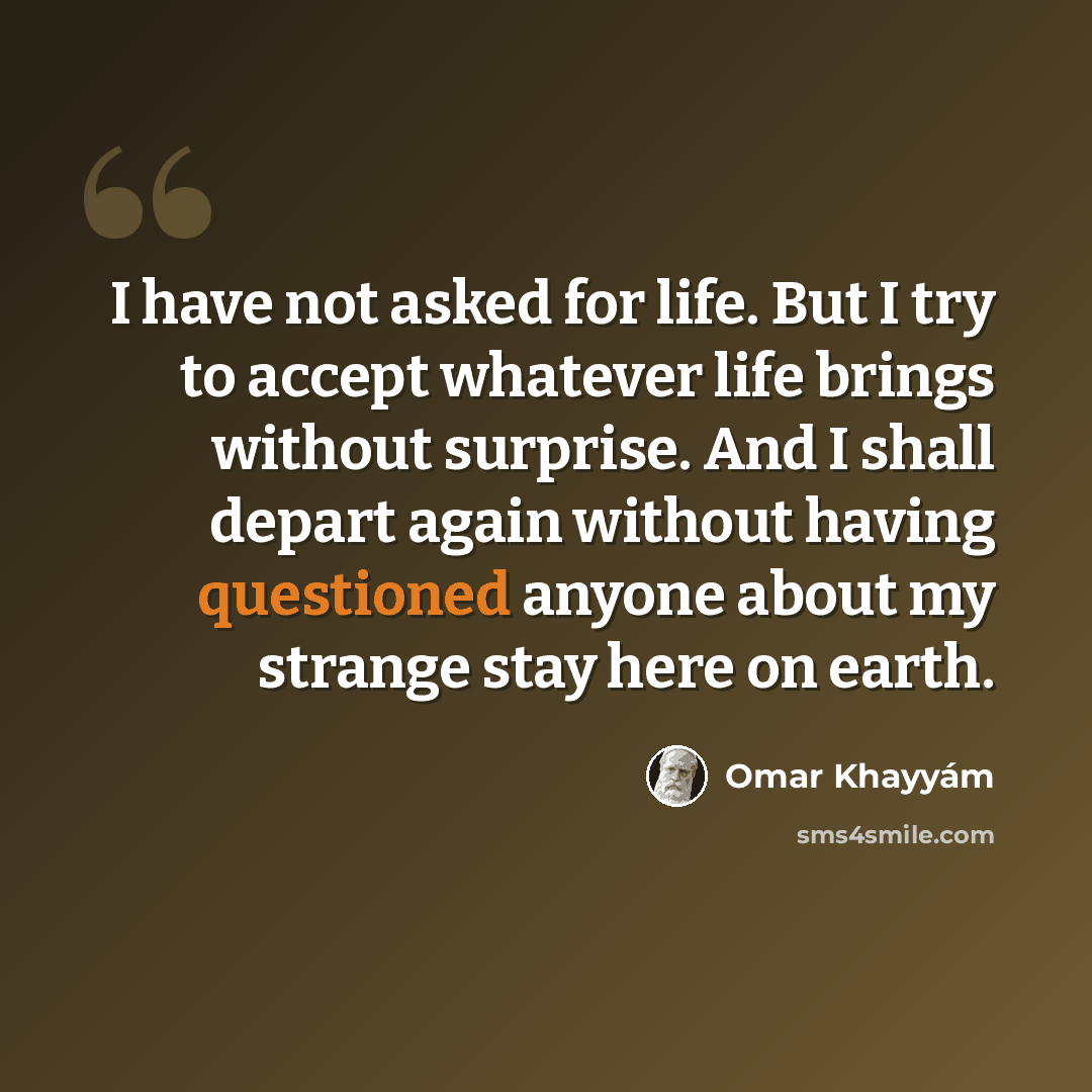 “I have not asked for life. But I try to accept whatever life brings without surprise. And I shall depart again without having questioned anyone about my strange stay here on earth.” quote by Omar Khayyam