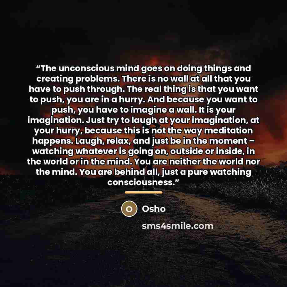“The unconscious mind goes on doing things and creating problems. There is no wall at all that you have to push through. The real thing is that you want to push, you are in a hurry. And because you want to push, you have to imagine a wall. It is your imagination. Just try to laugh at your…” quote by Osho