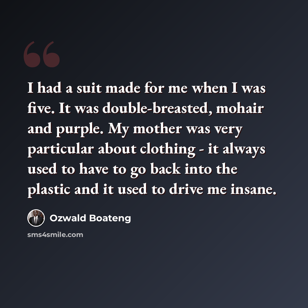 “I had a suit made for me when I was five. It was double-breasted, mohair and purple. My mother was very particular about clothing - it always used to have to go back into the plastic and it used to drive me insane.” quote by Ozwald Boateng