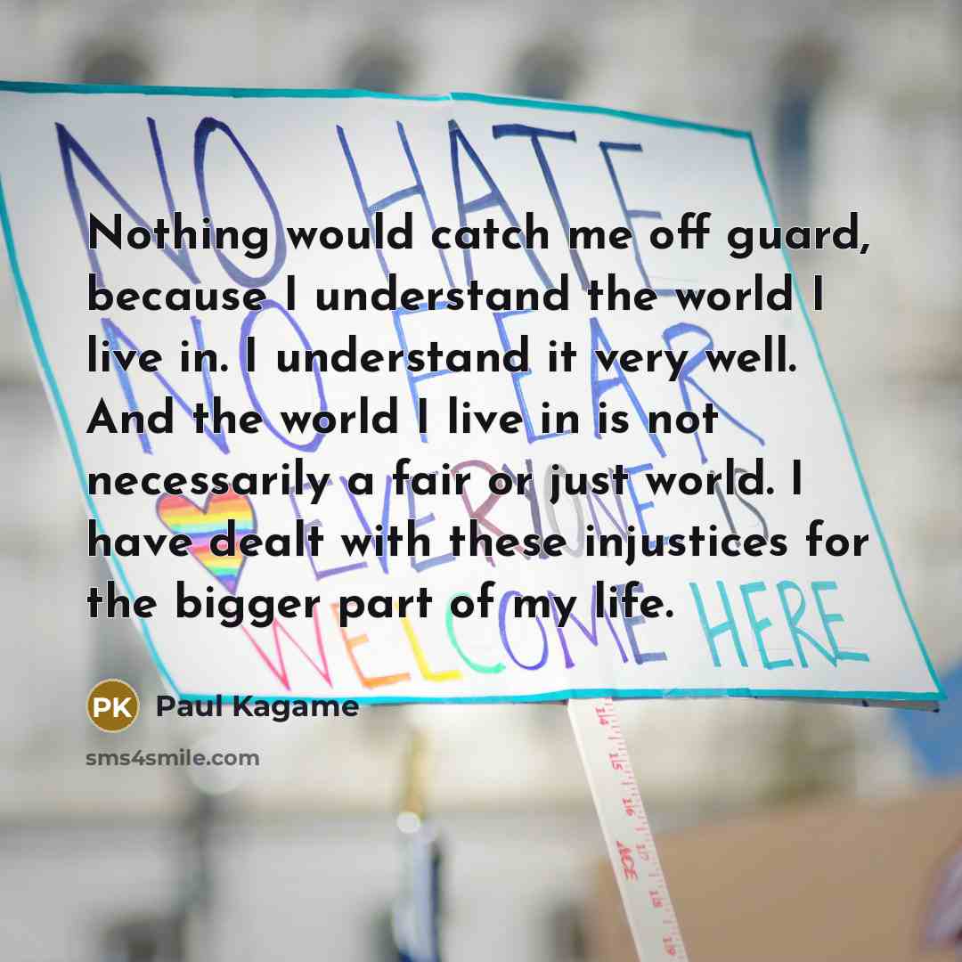 “Nothing would catch me off guard, because I understand the world I live in. I understand it very well. And the world I live in is not necessarily a fair or just world. I have dealt with these injustices for the bigger part of my life.” quote by Paul Kagame