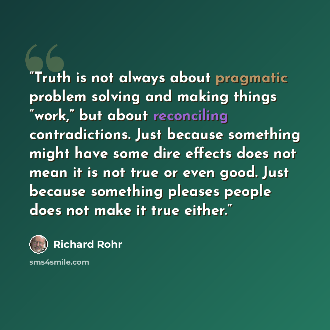 “Truth is not always about pragmatic problem solving and making things “work,” but about reconciling contradictions. Just because something might have some dire effects does not mean it is not true or even good. Just because something pleases people does not make it true either.” quote by Richard Rohr