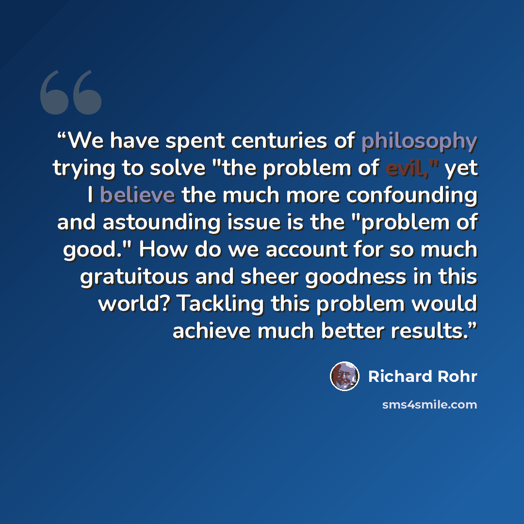 “We have spent centuries of philosophy trying to solve "the problem of evil," yet I believe the much more confounding and astounding issue is the "problem of good." How do we account for so much gratuitous and sheer goodness in this world? Tackling this problem would achieve much better results.” quote by Richard Rohr