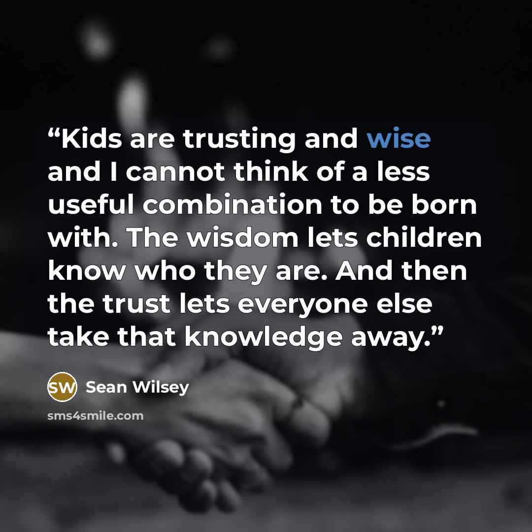 “Kids are trusting and wise and I cannot think of a less useful combination to be born with. The wisdom lets children know who they are. And then the trust lets everyone else take that knowledge away.” quote by Sean Wilsey