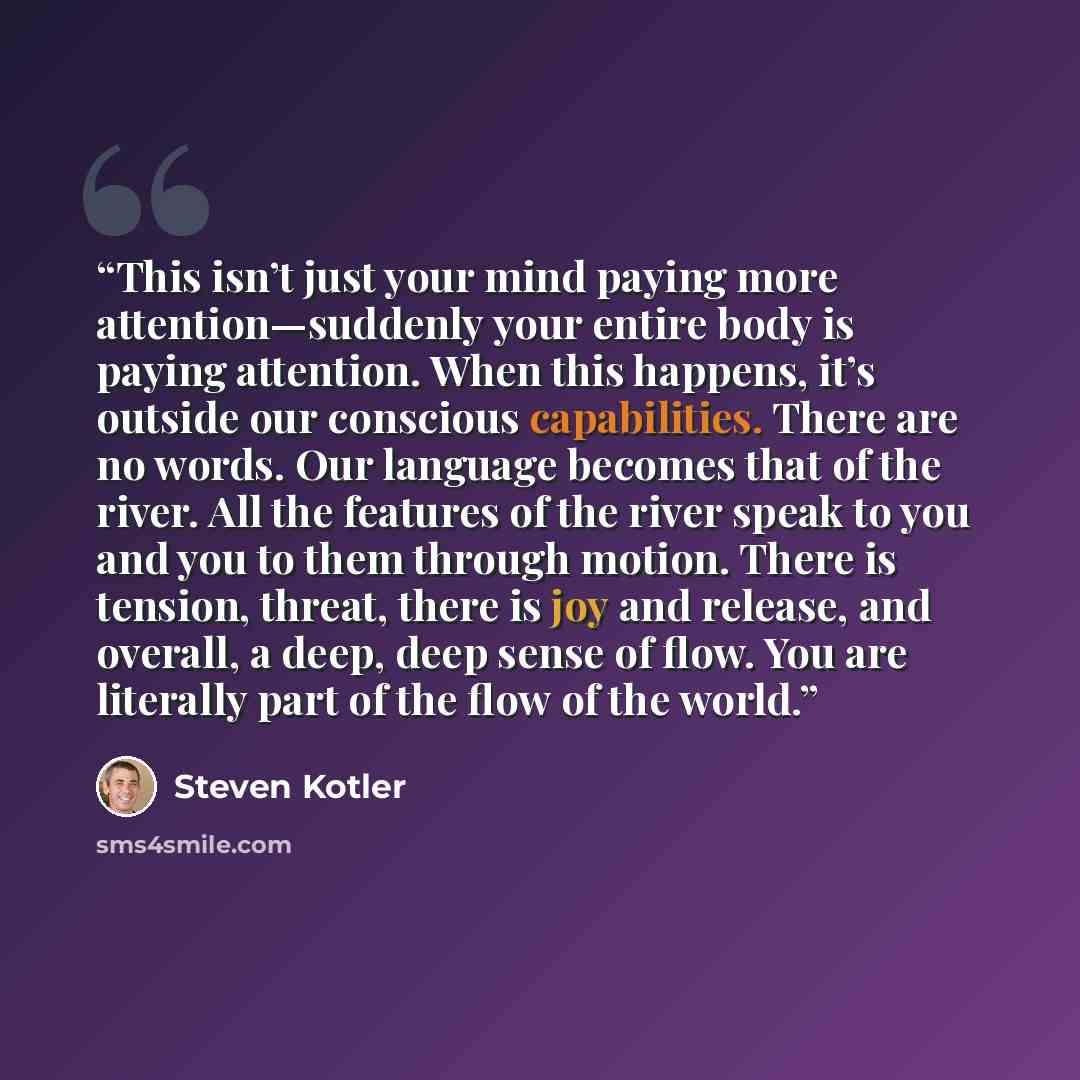 “This isn’t just your mind paying more attention—suddenly your entire body is paying attention. When this happens, it’s outside our conscious capabilities. There are no words. Our language becomes that of the river. All the features of the river speak to you and you to them through motion. There is…” quote by Steven Kotler
