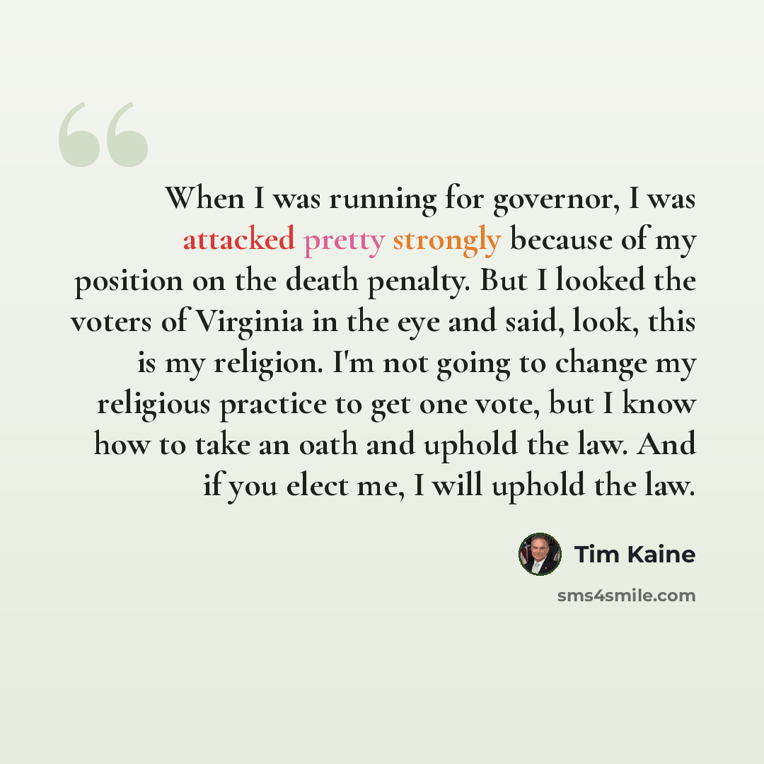 “When I was running for governor, I was attacked pretty strongly because of my position on the death penalty. But I looked the voters of Virginia in the eye and said, look, this is my religion. I'm not going to change my religious practice to get one vote, but I know how to take an oath and uphold…” quote by Tim Kaine