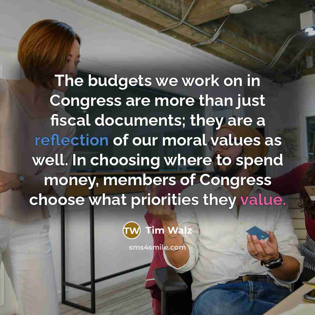 “The budgets we work on in Congress are more than just fiscal documents; they are a reflection of our moral values as well. In choosing where to spend money, members of Congress choose what priorities they value.” quote by Tim Walz