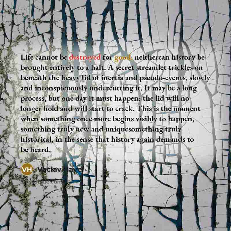 “Life cannot be destroyed for good, neithercan history be brought entirely to a halt. A secret streamlet trickles on beneath the heavy lid of inertia and pseudo-events, slowly and inconspicuously undercutting it. It may be a long process, but one day it must happen: the lid will no longer hold and…” quote by Vaclav Havel