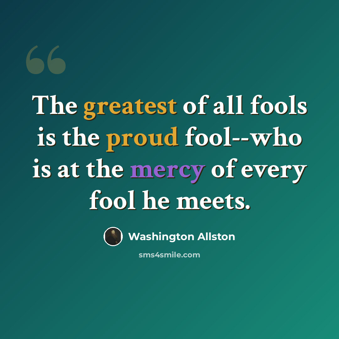 “The greatest of all fools is the proud fool--who is at the mercy of every fool he meets.” quote by Washington Allston