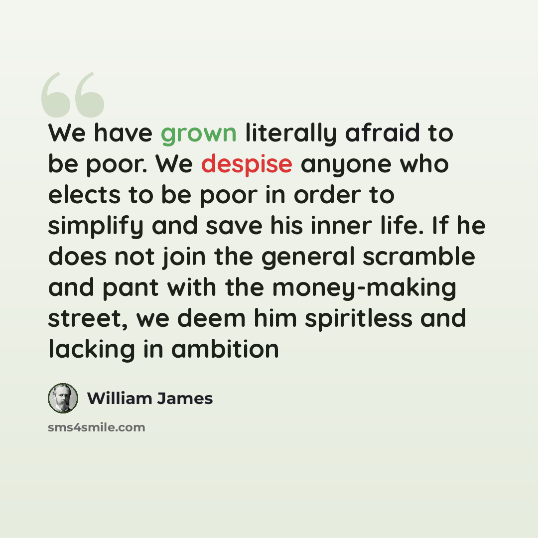 “We have grown literally afraid to be poor. We despise anyone who elects to be poor in order to simplify and save his inner life. If he does not join the general scramble and pant with the money-making street, we deem him spiritless and lacking in ambition” quote by William James