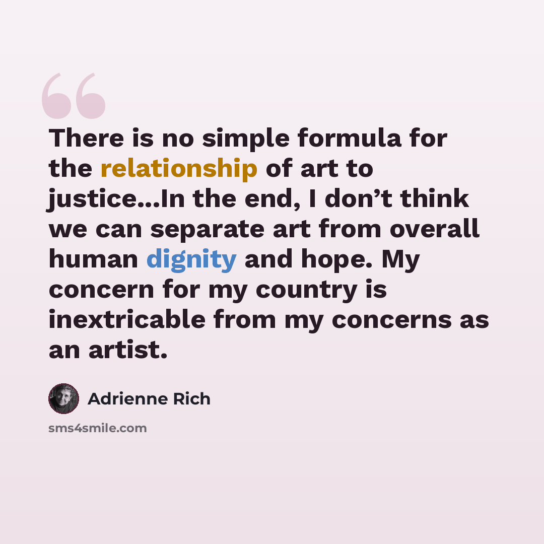 “There is no simple formula for the relationship of art to justice...In the end, I don’t think we can separate art from overall human dignity and hope. My concern for my country is inextricable from my concerns as an artist.” quote by Adrienne Rich