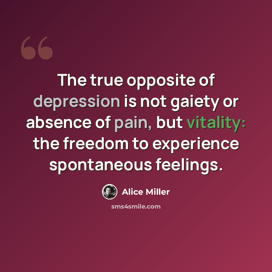 “The true opposite of depression is not gaiety or absence of pain, but vitality: the freedom to experience spontaneous feelings.” quote by Alice Miller