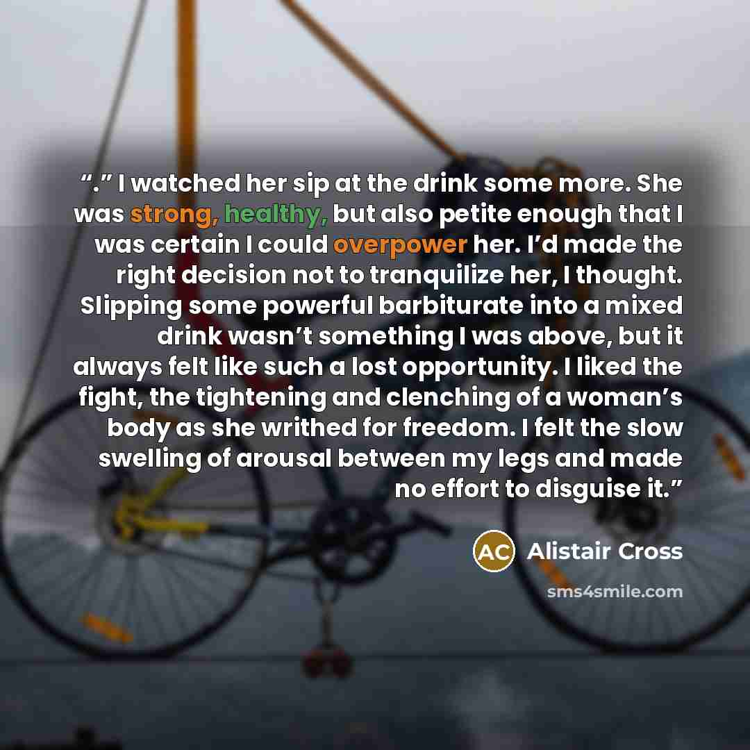 “.” I watched her sip at the drink some more. She was strong, healthy, but also petite enough that I was certain I could overpower her. I’d made the right decision not to tranquilize her, I thought. Slipping some powerful barbiturate into a mixed drink wasn’t something I was above, but it always…” quote by Alistair Cross
