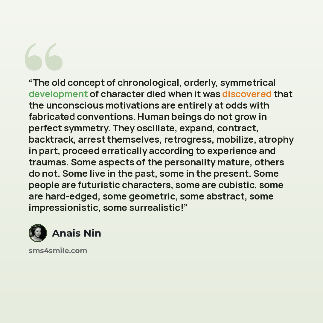 “The old concept of chronological, orderly, symmetrical development of character died when it was discovered that the unconscious motivations are entirely at odds with fabricated conventions. Human beings do not grow in perfect symmetry. They oscillate, expand, contract, backtrack, arrest…” quote by Anaïs Nin