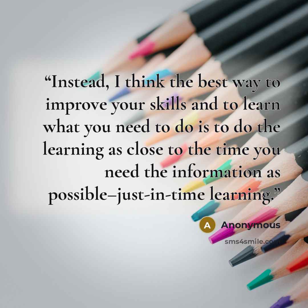 “Instead, I think the best way to improve your skills and to learn what you need to do is to do the learning as close to the time you need the information as possible–just-in-time learning.” quote by Anonymous
